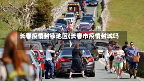 长春疫情封锁地区(长春市疫情封城吗)
