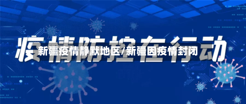 新疆疫情静默地区/新疆因疫情封闭