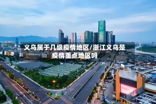 义乌属于几级疫情地区/浙江义乌是疫情重点地区吗-第2张图片